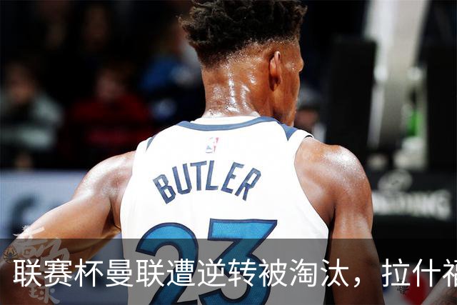 联赛杯曼联遭逆转被淘汰，拉什福德回归，“红魔”的病却更糟了